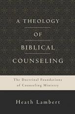 A Theology of Biblical Counseling : The Doctrinal Foundations of Counseling Ministry 