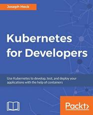 Kubernetes for Developers : Use Kubernetes to Develop, Test, and Deploy Your Applications with the Help of Containers 