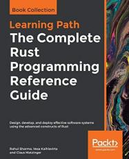 The Complete Rust Programming Reference Guide : Design, Develop, and Deploy Effective Software Systems Using the Advanced Constructs of Rust 