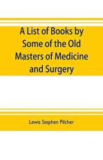 A List of Books by Some of the Old Masters of Medicine and Surgery Together with Books on the History of Medicine and on Medical Biography in the Possession of Lewis Stephen Pilcher; with Biographical and Bibliographical Notes and Reproductions of Some Titl 